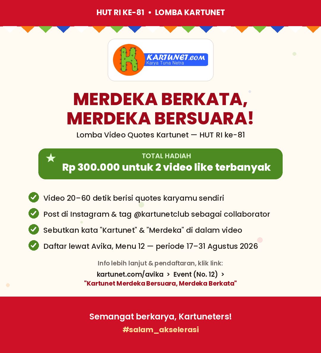 Poster lomba bertema HUT RI ke-81 dari Kartunet, bernuansa merah putih dengan aksen hijau. Teks lengkap pada gambar: HUT RI KE-81 • LOMBA KARTUNET KARTUNET.COM Karya Tuna Netra MERDEKA BERKATA, MERDEKA BERSUARA! Lomba Video Quotes Kartunet — HUT RI ke-81 TOTAL HADIAH Rp 300.000 untuk 2 video like terbanyak Video 20–60 detik berisi quotes karyamu sendiri Post di Instagram & tag @kartunetclub sebagai collaborator Sebutkan kata "Kartunet" & "Merdeka" di dalam video Daftar lewat Avika, Menu 12 — periode 17–31 Agustus 2026 Info lebih lanjut & pendaftaran, klik link: kartunet.com/avika › Event (No. 12) › "Kartunet Merdeka Bersuara, Merdeka Berkata" Semangat berkarya, Kartuneters! #salam_akselerasi